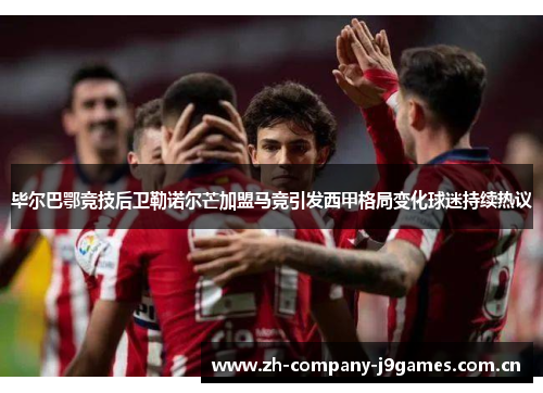 毕尔巴鄂竞技后卫勒诺尔芒加盟马竞引发西甲格局变化球迷持续热议 毕尔巴鄂竞技后卫勒诺尔芒加盟马竞引发西甲格局变化球迷持续热议